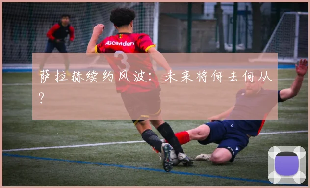 萨拉赫续约风波：未来将何去何从？