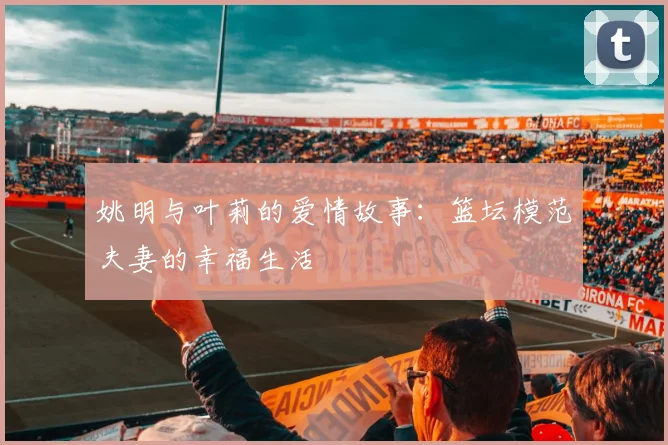 姚明与叶莉的爱情故事:篮坛模范夫妻的幸福生活