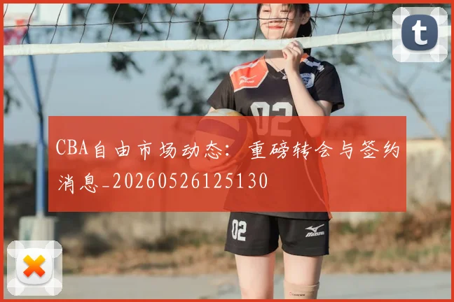 CBA自由市场动态:重磅转会与签约消息_20260526125130